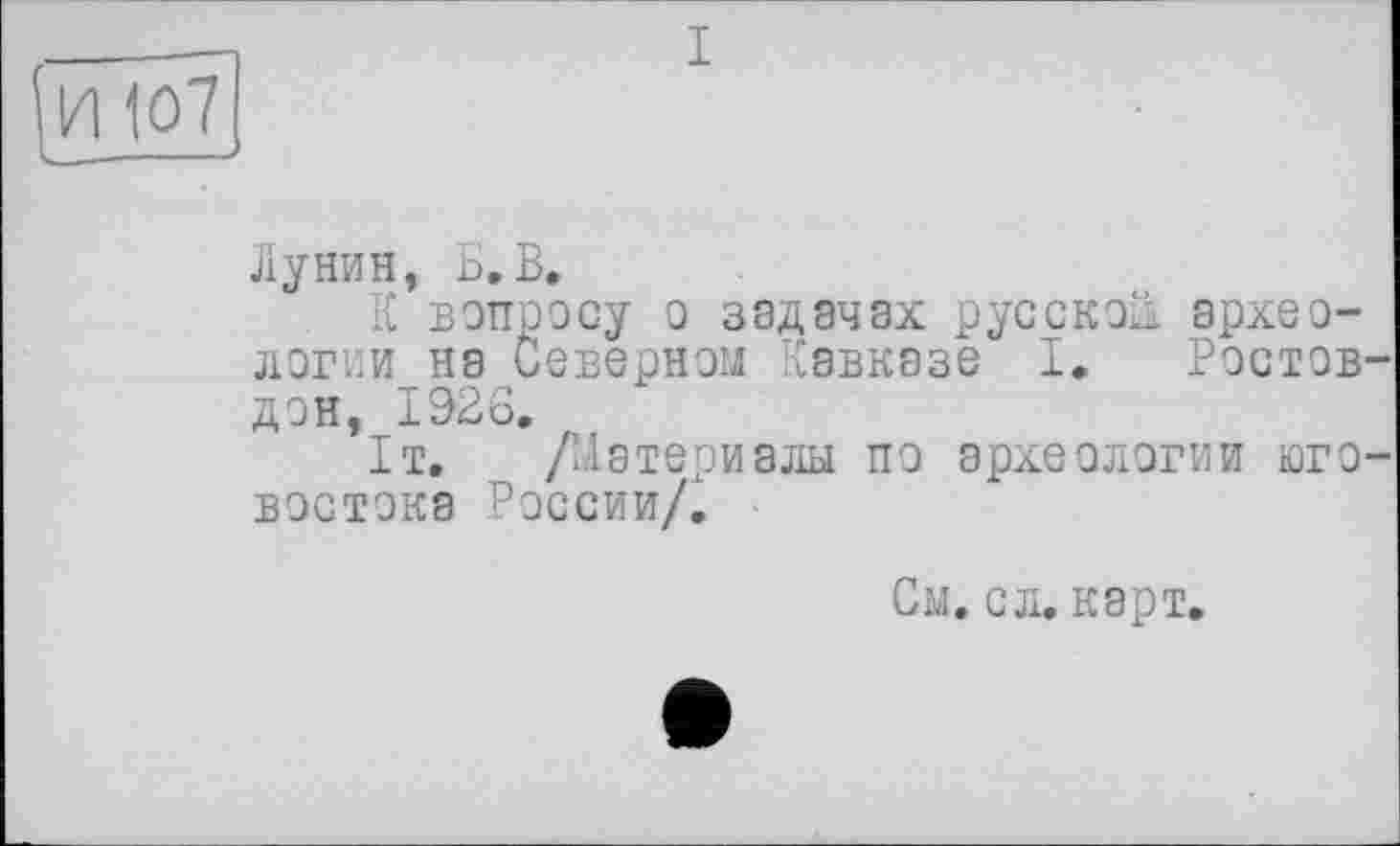 ﻿Лунин, Б.В.
К вопросу о задачах русской. архео-логии на Северном Кавказе I, Ростов-дон, 1926,
1т. /Материалы по археологии юго-востока России/.
См. с л. карт.